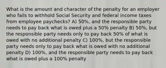 What is the amount and character of the penalty for an employer who fails to withhold Social Security and federal income taxes from employee paychecks? A) 50%, and the responsible party needs to pay back what is owed plus a 50% penalty B) 50%, but the responsible party needs only to pay back 50% of what is owed with no additional penalty C) 100%, but the responsible party needs only to pay back what is owed with no additional penalty D) 100%, and the responsible party needs to pay back what is owed plus a 100% penalty