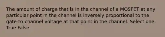 The amount of charge that is in the channel of a MOSFET at any particular point in the channel is inversely proportional to the gate-to-channel voltage at that point in the channel. Select one: True False