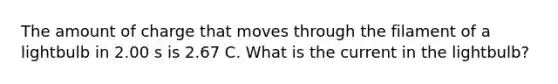 The amount of charge that moves through the filament of a lightbulb in 2.00 s is 2.67 C. What is the current in the lightbulb?