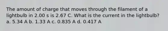 The amount of charge that moves through the filament of a lightbulb in 2.00 s is 2.67 C. What is the current in the lightbulb? a. 5.34 A b. 1.33 A c. 0.835 A d. 0.417 A