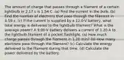 The amount of charge that passes through a filament of a certain lightbulb in 2.17 s is 1.54 C. (a) Find the current in the bulb. (b) Find the number of electrons that pass through the filament in 4.59 s. (c) If the current is supplied by a 12.0-V battery, what total energy is delivered to the lightbulb filament? What is the average power? A 9.00-V battery delivers a current of 1.20 A to the lightbulb filament of a pocket flashlight. (a) How much charge passes through the filament in 1.20 min? (b) How many electrons pass through the filament? (c) Calculate the energy delivered to the filament during that time. (d) Calculate the power delivered by the battery.