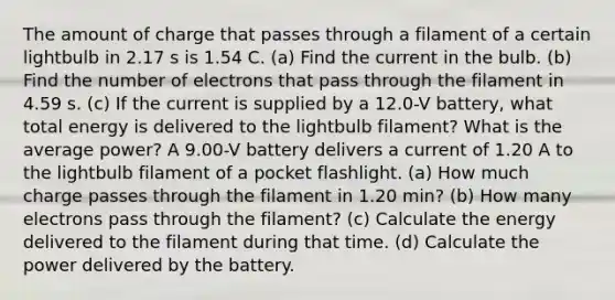 The amount of charge that passes through a filament of a certain lightbulb in 2.17 s is 1.54 C. (a) Find the current in the bulb. (b) Find the number of electrons that pass through the filament in 4.59 s. (c) If the current is supplied by a 12.0-V battery, what total energy is delivered to the lightbulb filament? What is the average power? A 9.00-V battery delivers a current of 1.20 A to the lightbulb filament of a pocket flashlight. (a) How much charge passes through the filament in 1.20 min? (b) How many electrons pass through the filament? (c) Calculate the energy delivered to the filament during that time. (d) Calculate the power delivered by the battery.