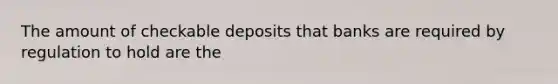 The amount of checkable deposits that banks are required by regulation to hold are the