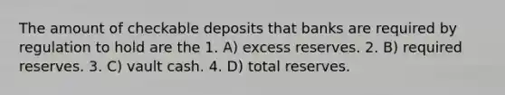 The amount of checkable deposits that banks are required by regulation to hold are the 1. A) excess reserves. 2. B) required reserves. 3. C) vault cash. 4. D) total reserves.