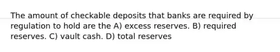 The amount of checkable deposits that banks are required by regulation to hold are the A) excess reserves. B) required reserves. C) vault cash. D) total reserves