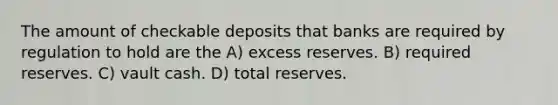 The amount of checkable deposits that banks are required by regulation to hold are the A) excess reserves. B) required reserves. C) vault cash. D) total reserves.