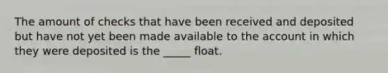 The amount of checks that have been received and deposited but have not yet been made available to the account in which they were deposited is the _____ float.