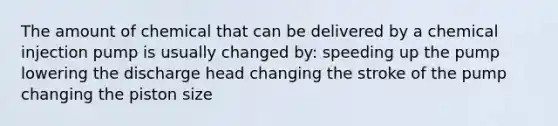 The amount of chemical that can be delivered by a chemical injection pump is usually changed by: speeding up the pump lowering the discharge head changing the stroke of the pump changing the piston size