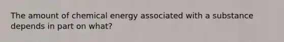 The amount of chemical energy associated with a substance depends in part on what?