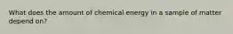 What does the amount of chemical energy in a sample of matter depend on?