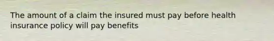 The amount of a claim the insured must pay before health insurance policy will pay benefits