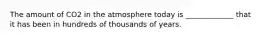 The amount of CO2 in the atmosphere today is _____________ that it has been in hundreds of thousands of years.