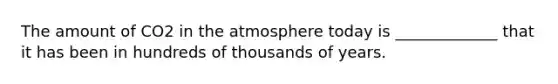 The amount of CO2 in the atmosphere today is _____________ that it has been in hundreds of thousands of years.