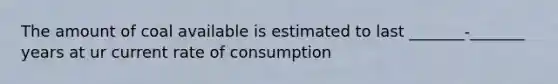 The amount of coal available is estimated to last _______-_______ years at ur current rate of consumption