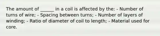 The amount of ______ in a coil is affected by the: - Number of turns of wire; - Spacing between turns; - Number of layers of winding; - Ratio of diameter of coil to length; - Material used for core.