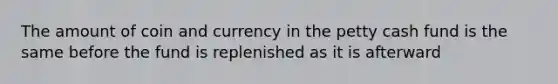 The amount of coin and currency in the petty cash fund is the same before the fund is replenished as it is afterward