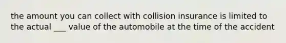 the amount you can collect with collision insurance is limited to the actual ___ value of the automobile at the time of the accident