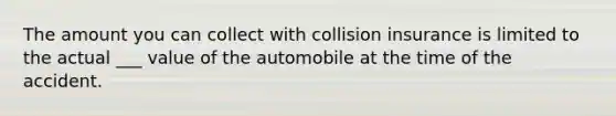 The amount you can collect with collision insurance is limited to the actual ___ value of the automobile at the time of the accident.