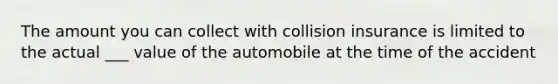 The amount you can collect with collision insurance is limited to the actual ___ value of the automobile at the time of the accident