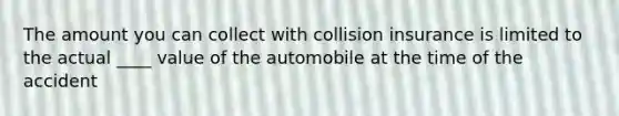 The amount you can collect with collision insurance is limited to the actual ____ value of the automobile at the time of the accident