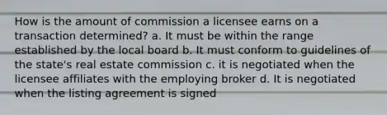 How is the amount of commission a licensee earns on a transaction determined? a. It must be within the range established by the local board b. It must conform to guidelines of the state's real estate commission c. it is negotiated when the licensee affiliates with the employing broker d. It is negotiated when the listing agreement is signed