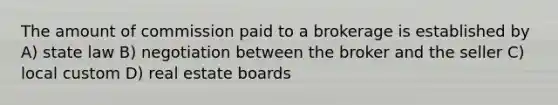 The amount of commission paid to a brokerage is established by A) state law B) negotiation between the broker and the seller C) local custom D) real estate boards