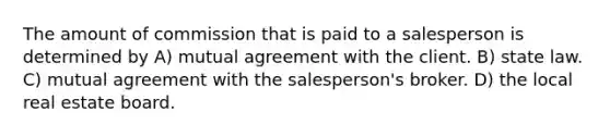 The amount of commission that is paid to a salesperson is determined by A) mutual agreement with the client. B) state law. C) mutual agreement with the salesperson's broker. D) the local real estate board.