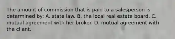 The amount of commission that is paid to a salesperson is determined by: A. state law. B. the local real estate board. C. mutual agreement with her broker. D. mutual agreement with the client.