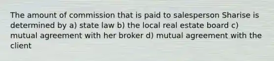 The amount of commission that is paid to salesperson Sharise is determined by a) state law b) the local real estate board c) mutual agreement with her broker d) mutual agreement with the client