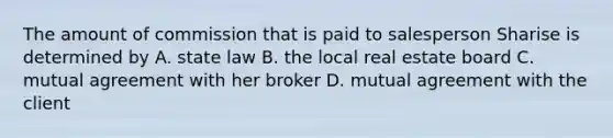 The amount of commission that is paid to salesperson Sharise is determined by A. state law B. the local real estate board C. mutual agreement with her broker D. mutual agreement with the client