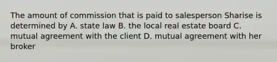 The amount of commission that is paid to salesperson Sharise is determined by A. state law B. the local real estate board C. mutual agreement with the client D. mutual agreement with her broker