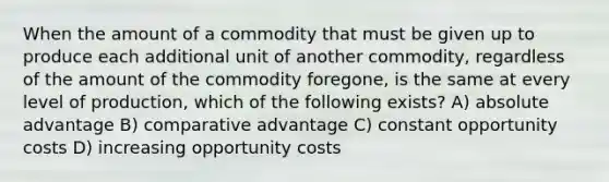 When the amount of a commodity that must be given up to produce each additional unit of another commodity, regardless of the amount of the commodity foregone, is the same at every level of production, which of the following exists? A) absolute advantage B) comparative advantage C) constant opportunity costs D) increasing opportunity costs