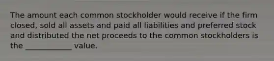 The amount each common stockholder would receive if the firm closed, sold all assets and paid all liabilities and preferred stock and distributed the net proceeds to the common stockholders is the ____________ value.