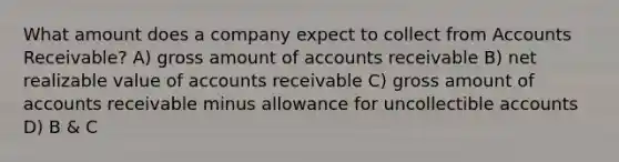 What amount does a company expect to collect from Accounts Receivable? A) gross amount of accounts receivable B) net realizable value of accounts receivable C) gross amount of accounts receivable minus allowance for uncollectible accounts D) B & C