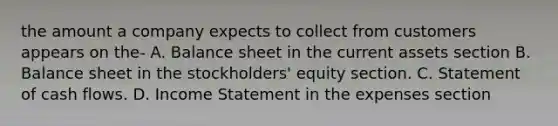 the amount a company expects to collect from customers appears on the- A. Balance sheet in the current assets section B. Balance sheet in the stockholders' equity section. C. Statement of cash flows. D. Income Statement in the expenses section