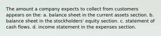 The amount a company expects to collect from customers appears on the: a. balance sheet in the current assets section. b. balance sheet in the stockholders' equity section. c. statement of cash flows. d. income statement in the expenses section.