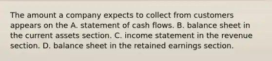 The amount a company expects to collect from customers appears on the A. statement of cash flows. B. balance sheet in the current assets section. C. income statement in the revenue section. D. balance sheet in the retained earnings section.