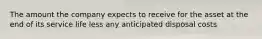 The amount the company expects to receive for the asset at the end of its service life less any anticipated disposal costs