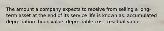 The amount a company expects to receive from selling a long-term asset at the end of its service life is known as: accumulated depreciation. book value. depreciable cost. residual value.