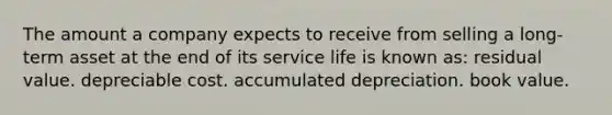 The amount a company expects to receive from selling a long-term asset at the end of its service life is known as: residual value. depreciable cost. accumulated depreciation. book value.