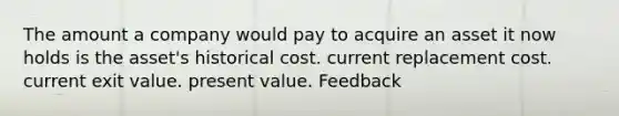 The amount a company would pay to acquire an asset it now holds is the asset's historical cost. current replacement cost. current exit value. present value. Feedback