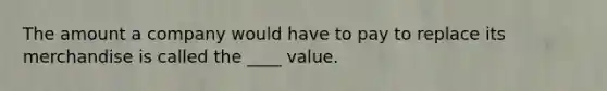 The amount a company would have to pay to replace its merchandise is called the ____ value.