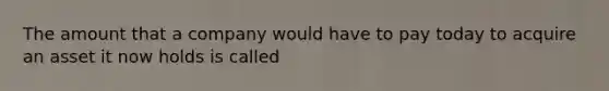 The amount that a company would have to pay today to acquire an asset it now holds is called