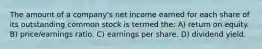 The amount of a company's net income earned for each share of its outstanding common stock is termed the: A) return on equity. B) price/earnings ratio. C) earnings per share. D) dividend yield.