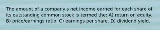 The amount of a company's net income earned for each share of its outstanding common stock is termed the: A) return on equity. B) price/earnings ratio. C) earnings per share. D) dividend yield.