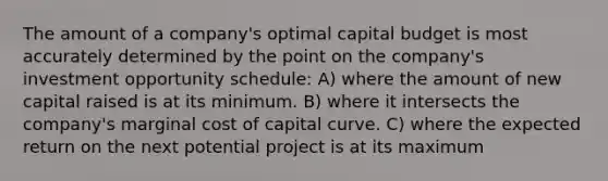 The amount of a company's optimal capital budget is most accurately determined by the point on the company's investment opportunity schedule: A) where the amount of new capital raised is at its minimum. B) where it intersects the company's marginal cost of capital curve. C) where the expected return on the next potential project is at its maximum