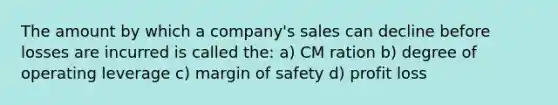 The amount by which a company's sales can decline before losses are incurred is called the: a) CM ration b) degree of operating leverage c) margin of safety d) profit loss