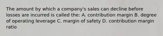 The amount by which a company's sales can decline before losses are incurred is called the: A. contribution margin B. degree of operating leverage C. margin of safety D. contribution margin ratio