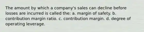 The amount by which a company's sales can decline before losses are incurred is called the: a. <a href='https://www.questionai.com/knowledge/kzdyOdD4hN-margin-of-safety' class='anchor-knowledge'>margin of safety</a>. b. contribution margin ratio. c. contribution margin. d. degree of operating leverage.