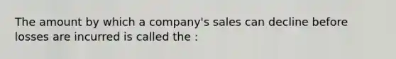 The amount by which a company's sales can decline before losses are incurred is called the :